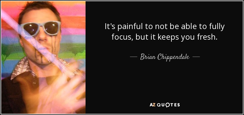 It's painful to not be able to fully focus, but it keeps you fresh. - Brian Chippendale
