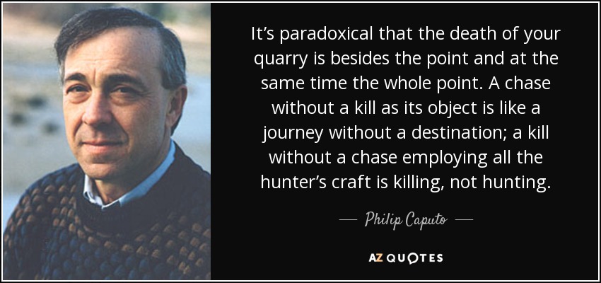 It’s paradoxical that the death of your quarry is besides the point and at the same time the whole point. A chase without a kill as its object is like a journey without a destination; a kill without a chase employing all the hunter’s craft is killing, not hunting. - Philip Caputo