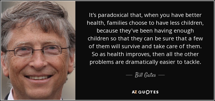 It's paradoxical that, when you have better health, families choose to have less children, because they've been having enough children so that they can be sure that a few of them will survive and take care of them. So as health improves, then all the other problems are dramatically easier to tackle. - Bill Gates