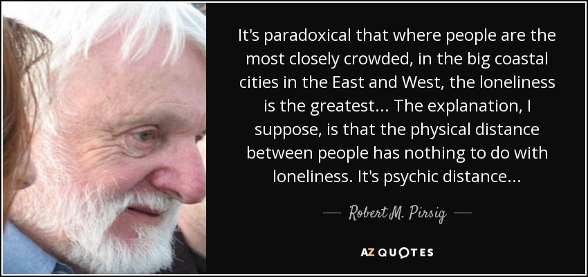 It's paradoxical that where people are the most closely crowded, in the big coastal cities in the East and West, the loneliness is the greatest... The explanation, I suppose, is that the physical distance between people has nothing to do with loneliness. It's psychic distance... - Robert M. Pirsig