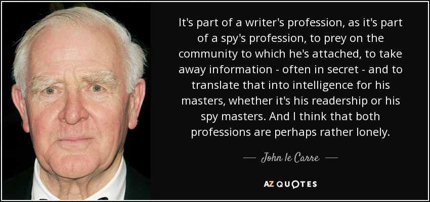 It's part of a writer's profession, as it's part of a spy's profession, to prey on the community to which he's attached, to take away information - often in secret - and to translate that into intelligence for his masters, whether it's his readership or his spy masters. And I think that both professions are perhaps rather lonely. - John le Carre