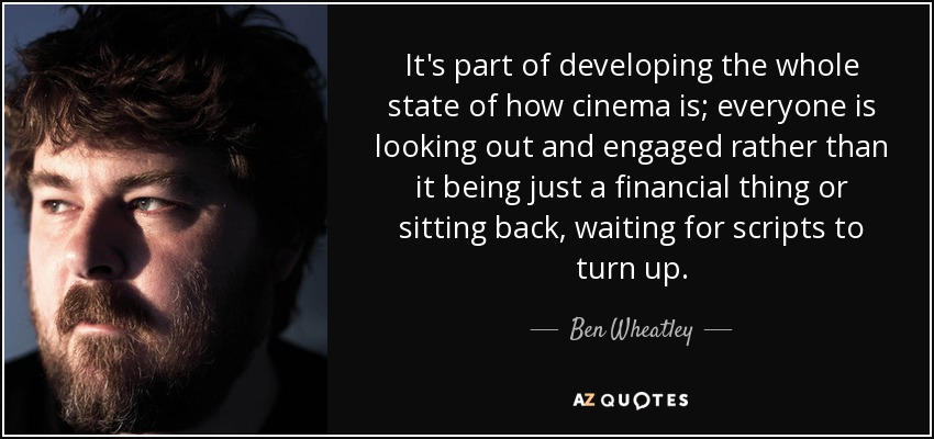It's part of developing the whole state of how cinema is; everyone is looking out and engaged rather than it being just a financial thing or sitting back, waiting for scripts to turn up. - Ben Wheatley