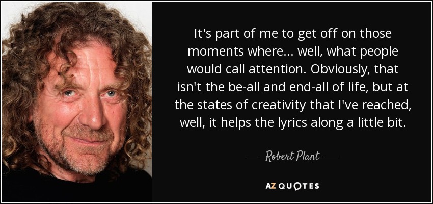 It's part of me to get off on those moments where... well, what people would call attention. Obviously, that isn't the be-all and end-all of life, but at the states of creativity that I've reached, well, it helps the lyrics along a little bit. - Robert Plant