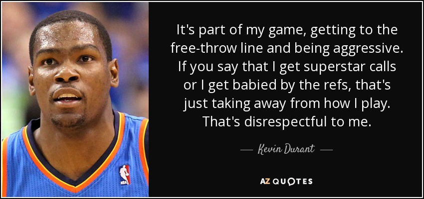 It's part of my game, getting to the free-throw line and being aggressive. If you say that I get superstar calls or I get babied by the refs, that's just taking away from how I play. That's disrespectful to me. - Kevin Durant