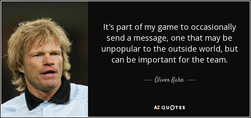 It's part of my game to occasionally send a message, one that may be unpopular to the outside world, but can be important for the team. - Oliver Kahn