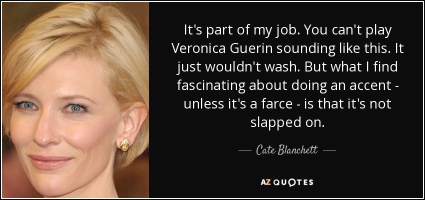 It's part of my job. You can't play Veronica Guerin sounding like this. It just wouldn't wash. But what I find fascinating about doing an accent - unless it's a farce - is that it's not slapped on. - Cate Blanchett