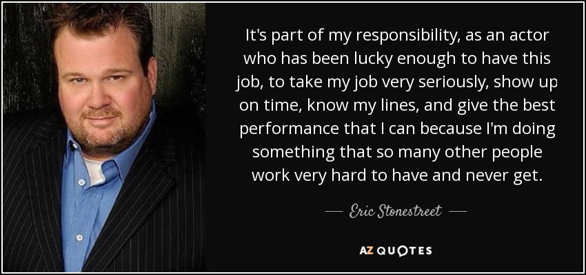 It's part of my responsibility, as an actor who has been lucky enough to have this job, to take my job very seriously, show up on time, know my lines, and give the best performance that I can because I'm doing something that so many other people work very hard to have and never get. - Eric Stonestreet