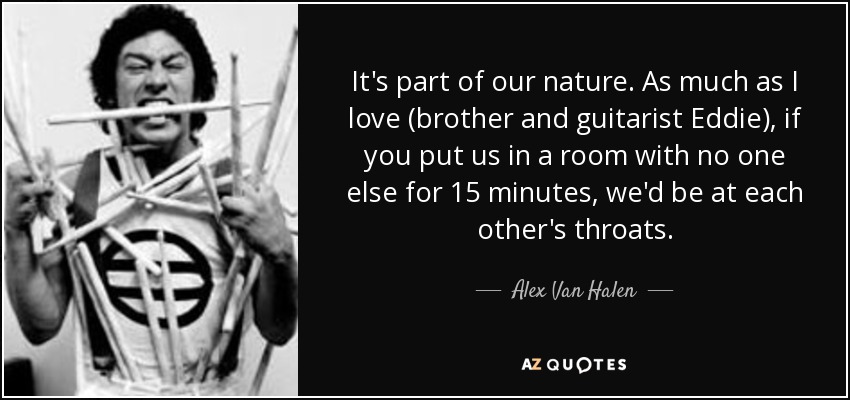It's part of our nature. As much as I love (brother and guitarist Eddie), if you put us in a room with no one else for 15 minutes, we'd be at each other's throats. - Alex Van Halen
