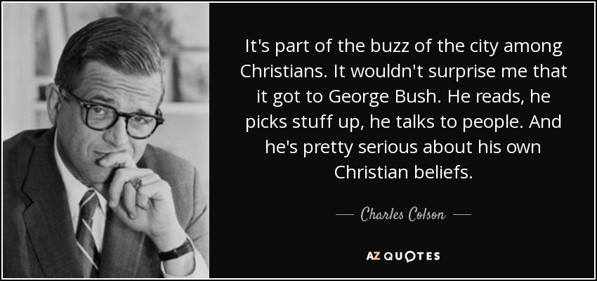 It's part of the buzz of the city among Christians. It wouldn't surprise me that it got to George Bush. He reads, he picks stuff up, he talks to people. And he's pretty serious about his own Christian beliefs. - Charles Colson