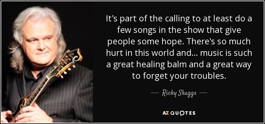 It's part of the calling to at least do a few songs in the show that give people some hope. There's so much hurt in this world and... music is such a great healing balm and a great way to forget your troubles. - Ricky Skaggs