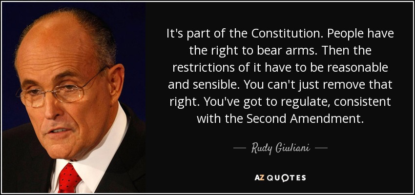 It's part of the Constitution. People have the right to bear arms. Then the restrictions of it have to be reasonable and sensible. You can't just remove that right. You've got to regulate, consistent with the Second Amendment. - Rudy Giuliani