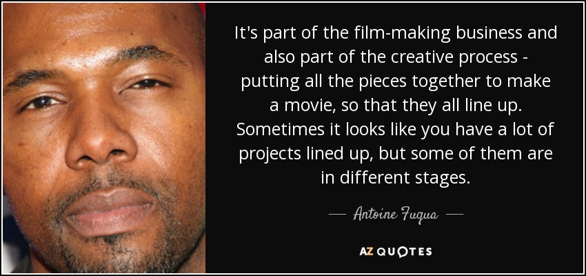 It's part of the film-making business and also part of the creative process - putting all the pieces together to make a movie, so that they all line up. Sometimes it looks like you have a lot of projects lined up, but some of them are in different stages. - Antoine Fuqua