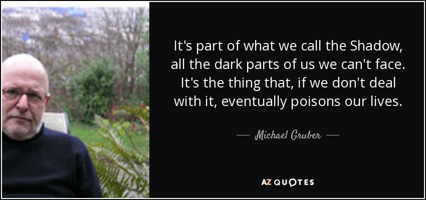 It's part of what we call the Shadow, all the dark parts of us we can't face. It's the thing that, if we don't deal with it, eventually poisons our lives. - Michael Gruber