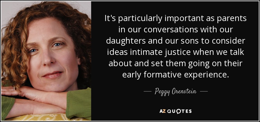 It's particularly important as parents in our conversations with our daughters and our sons to consider ideas intimate justice when we talk about and set them going on their early formative experience. - Peggy Orenstein