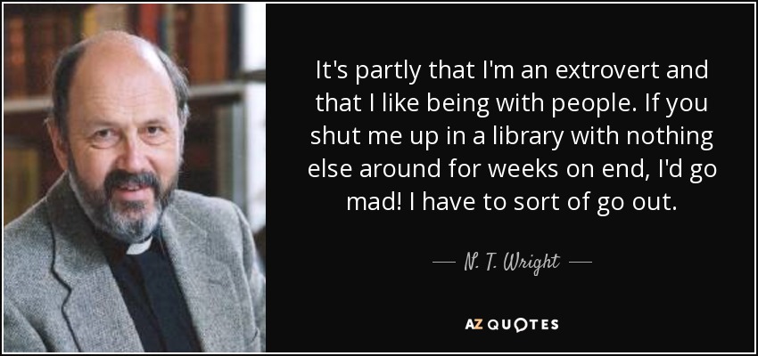 It's partly that I'm an extrovert and that I like being with people. If you shut me up in a library with nothing else around for weeks on end, I'd go mad! I have to sort of go out. - N. T. Wright