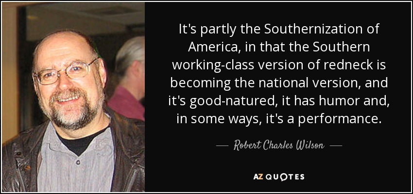 It's partly the Southernization of America, in that the Southern working-class version of redneck is becoming the national version, and it's good-natured, it has humor and, in some ways, it's a performance. - Robert Charles Wilson