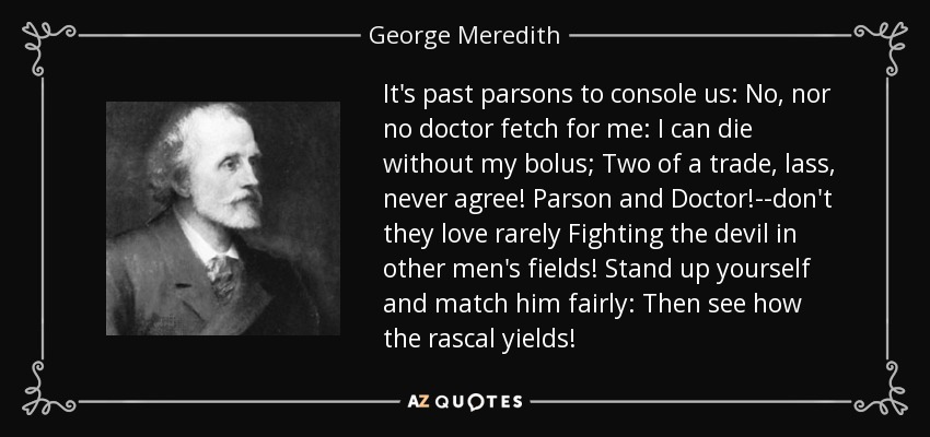 It's past parsons to console us: No, nor no doctor fetch for me: I can die without my bolus; Two of a trade, lass, never agree! Parson and Doctor!--don't they love rarely Fighting the devil in other men's fields! Stand up yourself and match him fairly: Then see how the rascal yields! - George Meredith