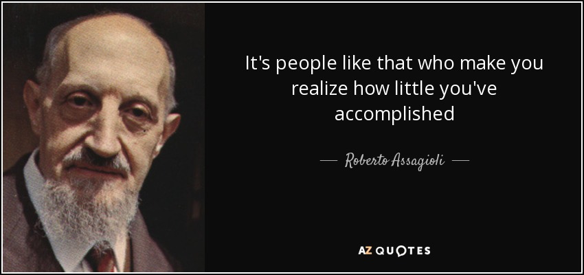 It's people like that who make you realize how little you've accomplished - Roberto Assagioli