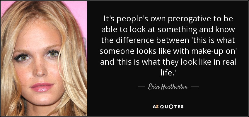 It's people's own prerogative to be able to look at something and know the difference between 'this is what someone looks like with make-up on' and 'this is what they look like in real life.' - Erin Heatherton