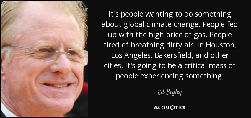 It's people wanting to do something about global climate change. People fed up with the high price of gas. People tired of breathing dirty air. In Houston, Los Angeles, Bakersfield, and other cities. It's going to be a critical mass of people experiencing something. - Ed Begley, Jr.