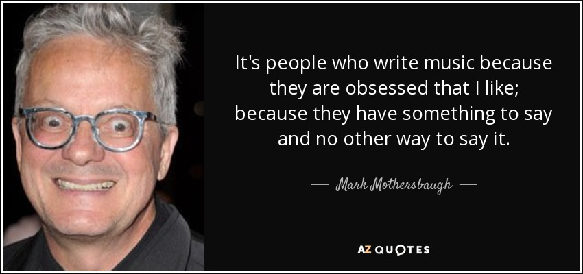 It's people who write music because they are obsessed that I like; because they have something to say and no other way to say it. - Mark Mothersbaugh