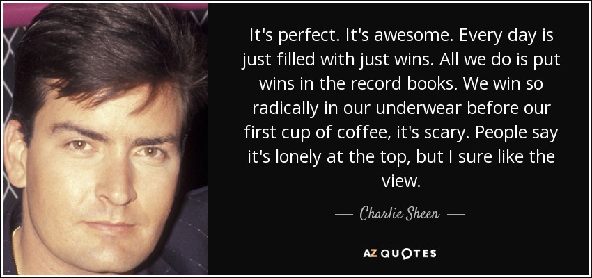 It's perfect. It's awesome. Every day is just filled with just wins. All we do is put wins in the record books. We win so radically in our underwear before our first cup of coffee, it's scary. People say it's lonely at the top, but I sure like the view. - Charlie Sheen