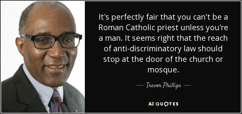 It's perfectly fair that you can't be a Roman Catholic priest unless you're a man. It seems right that the reach of anti-discriminatory law should stop at the door of the church or mosque. - Trevor Phillips