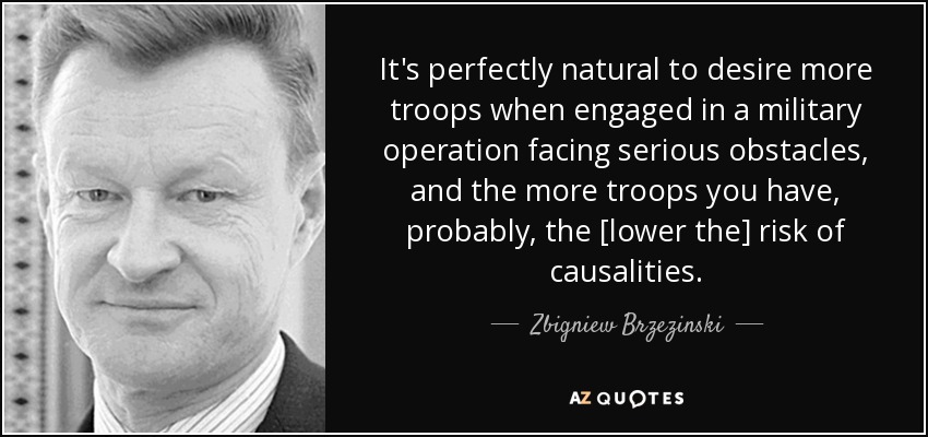 It's perfectly natural to desire more troops when engaged in a military operation facing serious obstacles, and the more troops you have, probably, the [lower the] risk of causalities. - Zbigniew Brzezinski