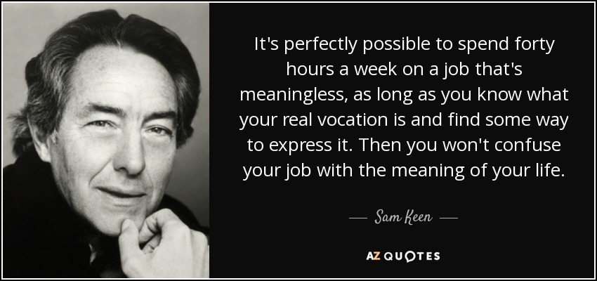 It's perfectly possible to spend forty hours a week on a job that's meaningless, as long as you know what your real vocation is and find some way to express it. Then you won't confuse your job with the meaning of your life. - Sam Keen