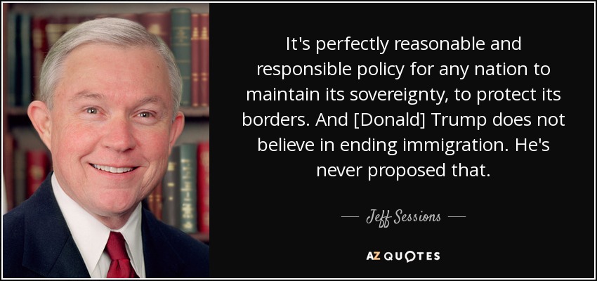 It's perfectly reasonable and responsible policy for any nation to maintain its sovereignty, to protect its borders. And [Donald] Trump does not believe in ending immigration. He's never proposed that. - Jeff Sessions