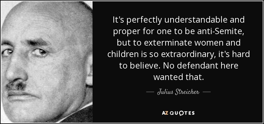 It's perfectly understandable and proper for one to be anti-Semite, but to exterminate women and children is so extraordinary, it's hard to believe. No defendant here wanted that. - Julius Streicher