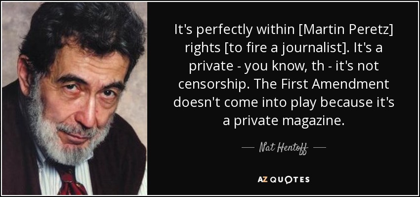 It's perfectly within [Martin Peretz] rights [to fire a journalist]. It's a private - you know, th - it's not censorship. The First Amendment doesn't come into play because it's a private magazine. - Nat Hentoff