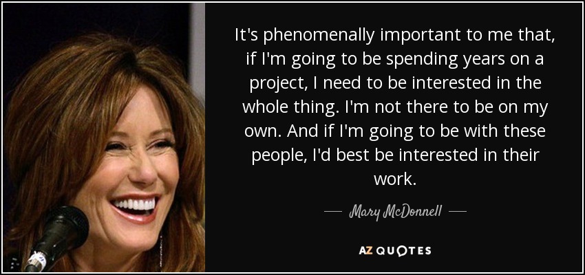 It's phenomenally important to me that, if I'm going to be spending years on a project, I need to be interested in the whole thing. I'm not there to be on my own. And if I'm going to be with these people, I'd best be interested in their work. - Mary McDonnell