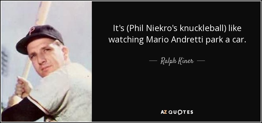 It's (Phil Niekro's knuckleball) like watching Mario Andretti park a car. - Ralph Kiner