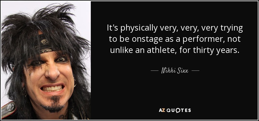 It's physically very, very, very trying to be onstage as a performer, not unlike an athlete, for thirty years. - Nikki Sixx