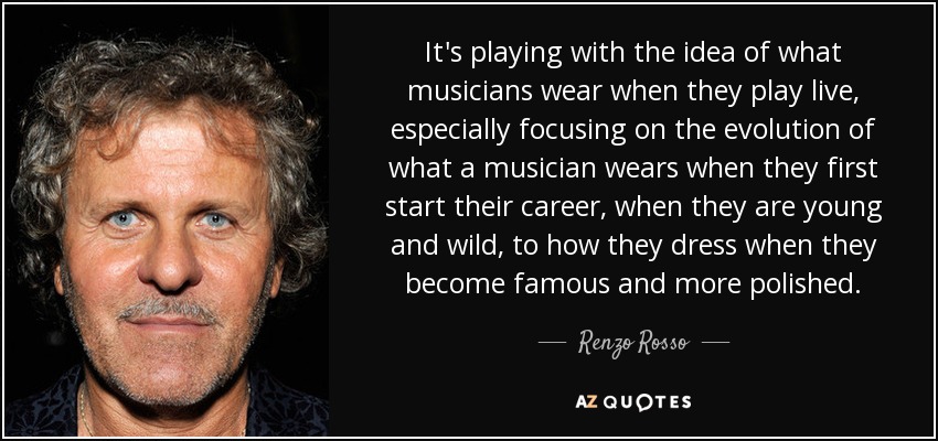 It's playing with the idea of what musicians wear when they play live, especially focusing on the evolution of what a musician wears when they first start their career, when they are young and wild, to how they dress when they become famous and more polished. - Renzo Rosso