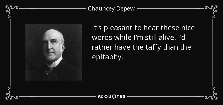 It's pleasant to hear these nice words while I'm still alive. I'd rather have the taffy than the epitaphy. - Chauncey Depew