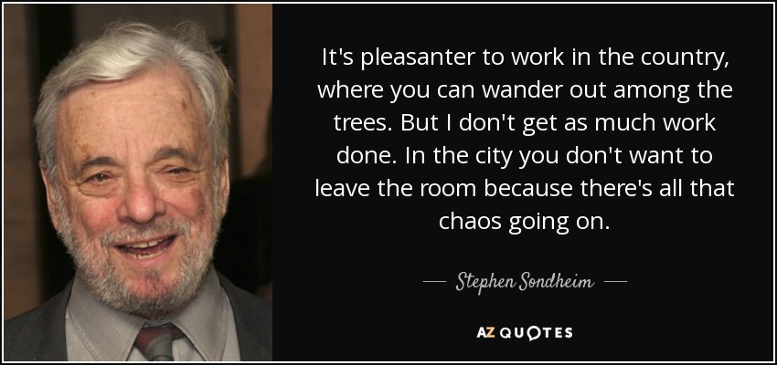 It's pleasanter to work in the country, where you can wander out among the trees. But I don't get as much work done. In the city you don't want to leave the room because there's all that chaos going on. - Stephen Sondheim