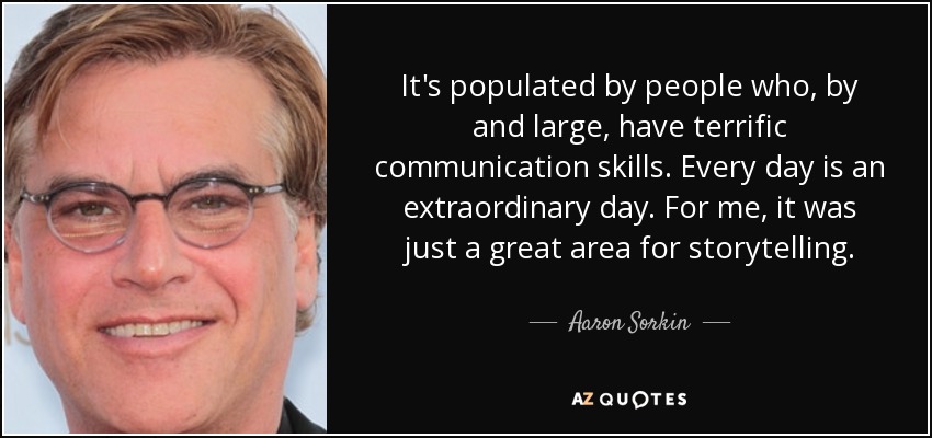 It's populated by people who, by and large, have terrific communication skills. Every day is an extraordinary day. For me, it was just a great area for storytelling. - Aaron Sorkin