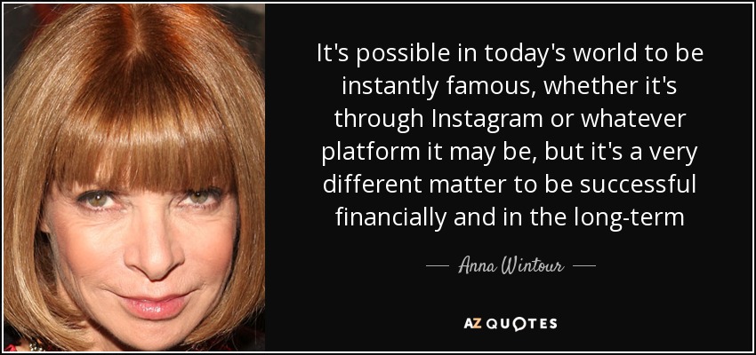 It's possible in today's world to be instantly famous, whether it's through Instagram or whatever platform it may be, but it's a very different matter to be successful financially and in the long-term - Anna Wintour