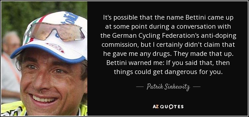 It's possible that the name Bettini came up at some point during a conversation with the German Cycling Federation's anti-doping commission, but I certainly didn't claim that he gave me any drugs. They made that up. Bettini warned me: If you said that, then things could get dangerous for you. - Patrik Sinkewitz