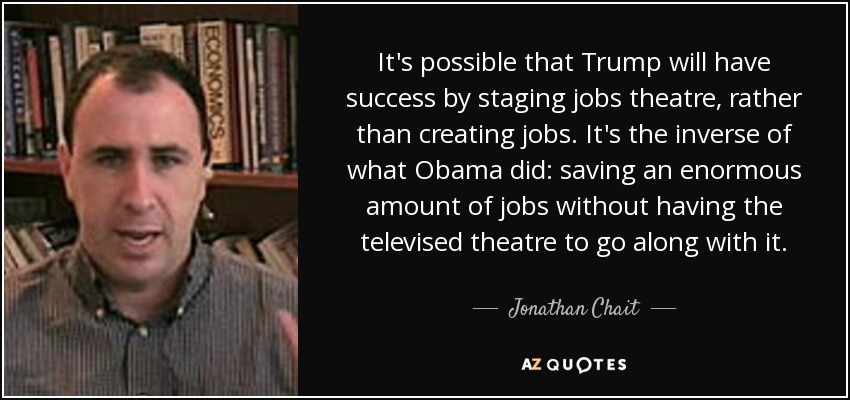 It's possible that Trump will have success by staging jobs theatre, rather than creating jobs. It's the inverse of what Obama did: saving an enormous amount of jobs without having the televised theatre to go along with it. - Jonathan Chait