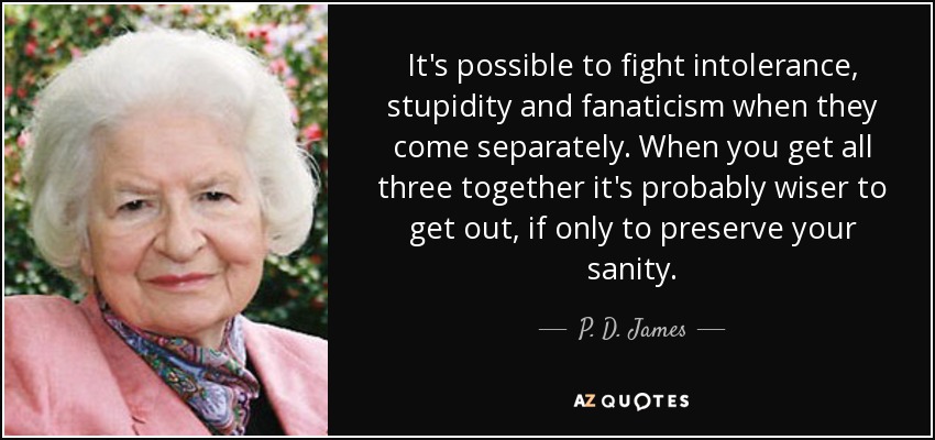 It's possible to fight intolerance, stupidity and fanaticism when they come separately. When you get all three together it's probably wiser to get out, if only to preserve your sanity. - P. D. James