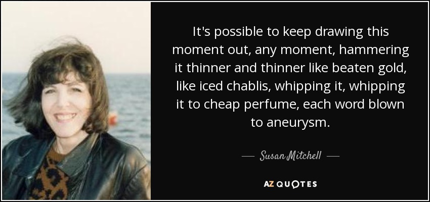 It's possible to keep drawing this moment out, any moment, hammering it thinner and thinner like beaten gold, like iced chablis, whipping it, whipping it to cheap perfume, each word blown to aneurysm. - Susan Mitchell