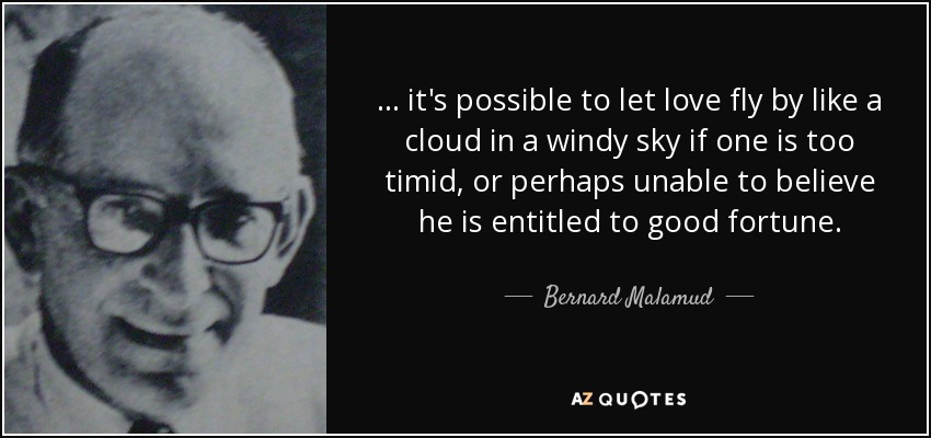 ... it's possible to let love fly by like a cloud in a windy sky if one is too timid, or perhaps unable to believe he is entitled to good fortune. - Bernard Malamud