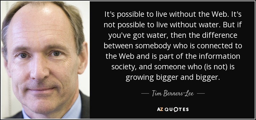 It's possible to live without the Web. It's not possible to live without water. But if you've got water, then the difference between somebody who is connected to the Web and is part of the information society, and someone who (is not) is growing bigger and bigger. - Tim Berners-Lee