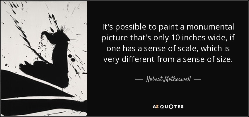 It's possible to paint a monumental picture that's only 10 inches wide, if one has a sense of scale, which is very different from a sense of size. - Robert Motherwell