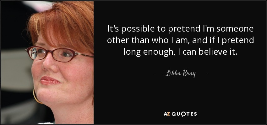 It's possible to pretend I'm someone other than who I am, and if I pretend long enough, I can believe it. - Libba Bray