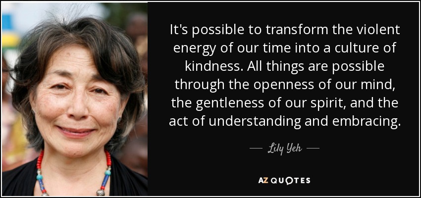 It's possible to transform the violent energy of our time into a culture of kindness. All things are possible through the openness of our mind, the gentleness of our spirit, and the act of understanding and embracing. - Lily Yeh