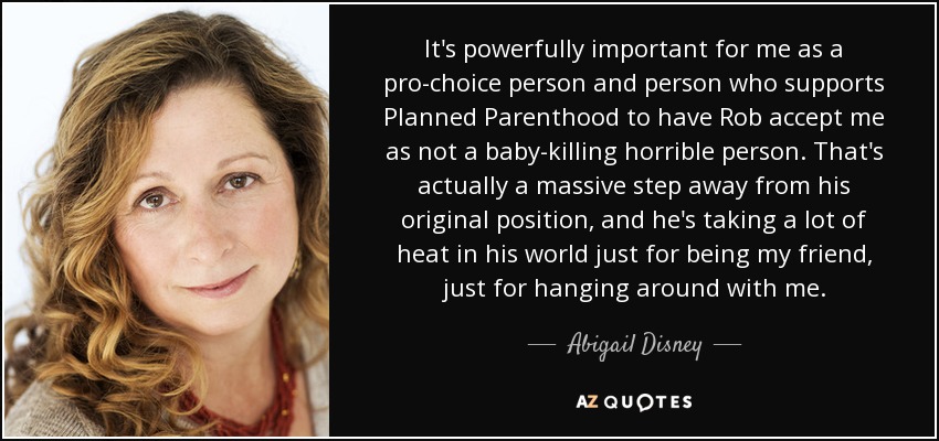 It's powerfully important for me as a pro-choice person and person who supports Planned Parenthood to have Rob accept me as not a baby-killing horrible person. That's actually a massive step away from his original position, and he's taking a lot of heat in his world just for being my friend, just for hanging around with me. - Abigail Disney